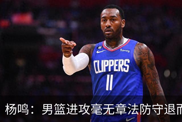 杨鸣：男篮进攻毫无章法防守退而不守 能力&配合&斗志&心态都不行