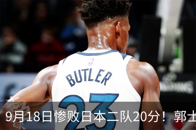 9月18日惨败日本二队20分！郭士强避谈下课，杜锋真能救国篮？